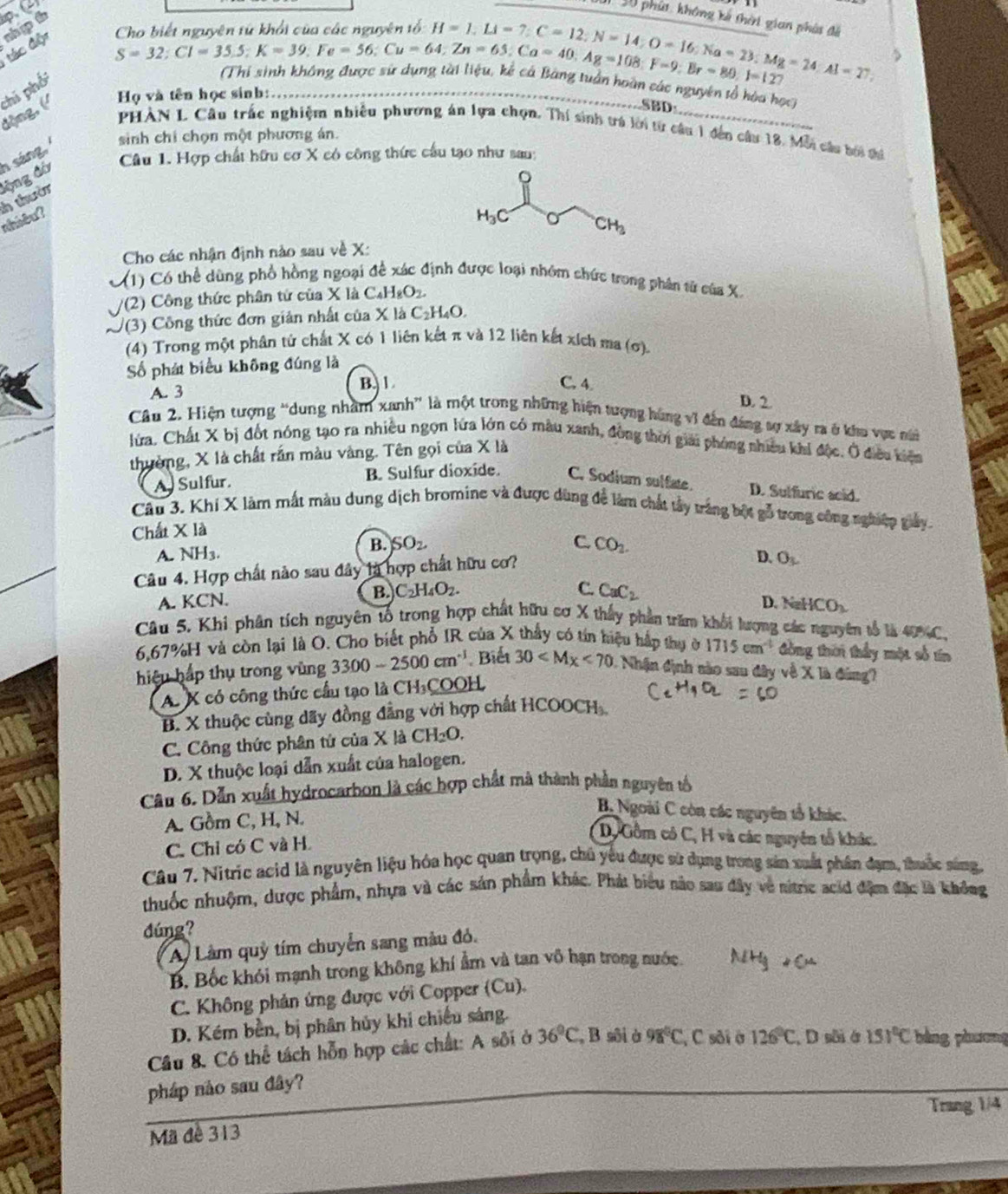 nguyên từ khổi của các nguyên tổ:
đác độn sh p th p C
1 30 phút. không kế thời gian phát đã
beginarrayr Chobietnguyentoyen:Cu=64,Zn=65,Ca=40,Ag=108:F=9:Br=80,Br=80.1=127 Thi sinh không dực H=1;Li=7;C=12;N=14;O=16;Na=23;Mg=24:Al=27 _
Họ và tên học sinh:_
động, (' thi phối
Dàn các nguyên tổ hòa học
SBD
PHAN L Cầu trấc nghiệm nhiễu phương án lựa chọn. Thí sinh trá lời từ câu 1 đến câu 18. Mỗi cáu bời thi
h sáng,
sinh chi chọn một phương án.
Câu 1. Hợp chất hữu cơ X có công thức cầu tạo như sau:
lộng đá
nhiêu?  thười
a
Cho các nhận định nào sau về X:
(1) Có thể dùng phổ hồng ngoại để xác định được loại nhóm shức trong phân từ của X
/(2) Công thức phân tứ của X là C _4H_8O_2
/(3) Công thức đơn giản nhất của X là 6 C_2H_4
(4) Trong một phân từ chất X có 1 liên kết π và 12 liên kết xích ma (σ)
ố phát biểu không đúng là
A. 3 B.  1
C. 4. D. 2.
Câu 2. Hiện tượng “dung nhâm xanh” là một trong những hiện tượng hùng v1 đến đáng sợ xây ra ở khu vực núi
lửa. Chất X bị đốt nóng tạo ra nhiều ngọn lứa lớn có màu xanh, đồng thời giải phóng nhiều khí độc, Ở điều kiệm
thường, X là chất rần màu vàng. Tên gọi của X là
A. Sulfur. B. Sulfur dioxide. C. Sodium sulfate.
D. Sulfuric scid.
Câu 3. Khí X làm mất màu dung dịch bromine và được dùng để làm chất tây trắng bột gỗ trong công nghiệp giảy.
Chất X là
B. SO_2 C. CO_2.
A. NH3. D. O_L
Câu 4. Hợp chất nào sau đây là hợp chất hữu cơ?
A. KCN. B. C_2H_4O_2.
C. CaC_2 D. NaHCO_3
Câu 5. Khi phân tích nguyên tổ trong hợp chất hữu cơ X thấy phần trăm khối lượng các nguyên tổ là 40%C.
6.67%H và còn lại là O. Cho biết phổ IR của X thấy có tín hiệu hập thụ ở 1715cm^(-1) đồng tuờn thấy một số tín
hiệu hấp thụ trong vùng 3300-2500cm^(-1) Biết 30 Nhận định sào sau đây về X là đùng?
A. X có công thức cầu tạo là CH₃COOH
B. X thuộc cùng dãy đồng đẳng với hợp chất HCOOCH
C. Công thức phân tứ của X là CH_2O.
D. X thuộc loại dẫn xuất của halogen.
Câu 6. Dẫn xuất hydrocarbon là các hợp chất mà thành phần nguyên tố
A. Gồm C, H, N.
B. Ngoài C còn các nguyên tổ khác.
C. Chỉ có C và H.
D, Gồm có C, H và các nguyên tổ khác.
Câu 7. Nitric acid là nguyên liệu hóa học quan trọng, chủ yếu được sử dụng trong sản xuất phân đạm, thuốc sáng,
thuốc nhuộm, dược phẩm, nhựa và các sản phẩm khác. Phát biểu nào sau đây về sitric acid đặm đặc là không
dúng?
Ay Làm quỷ tím chuyển sang màu đỏ.
B. Bốc khói mạnh trong không khí ẩm và tan vô hạn trong nước
C. Không phản ứng được với Copper (Cu).
D. Kém bền, bị phân hủy khi chiếu sáng.
Câu 8. Có thể tách hỗn hợp các chất: A sôi ở 36°C , B sôi à 98°C , C sôi ở 126°C , D sôi ở 151°C bảng phương
pháp nào sau đây?
Trang 1/4
Mã đề 313