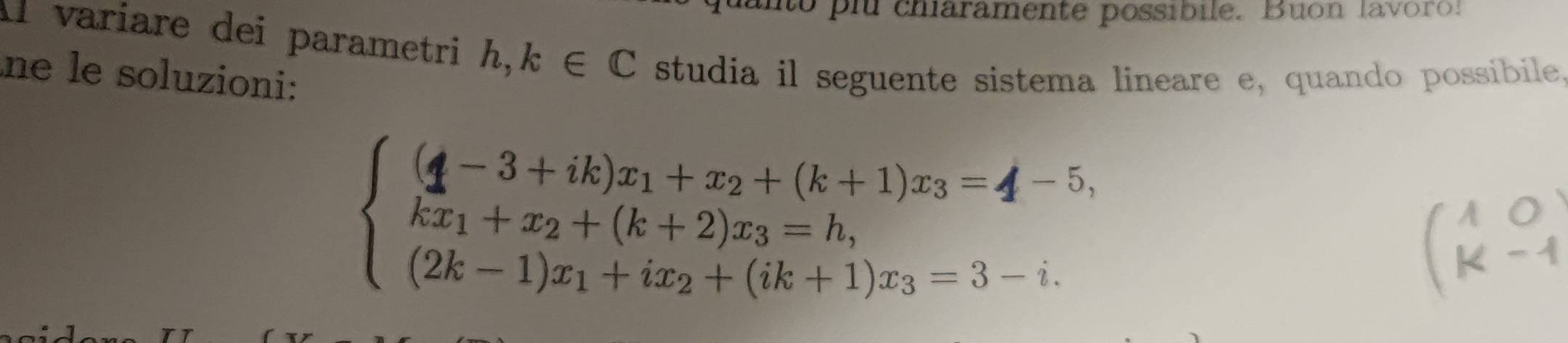 to p charamente possibile. Buon lavoro! 
Il varíare dei parametri h, k∈ C studia il seguente sistema lineare e, quando possibile 
ne le soluzioni: 
