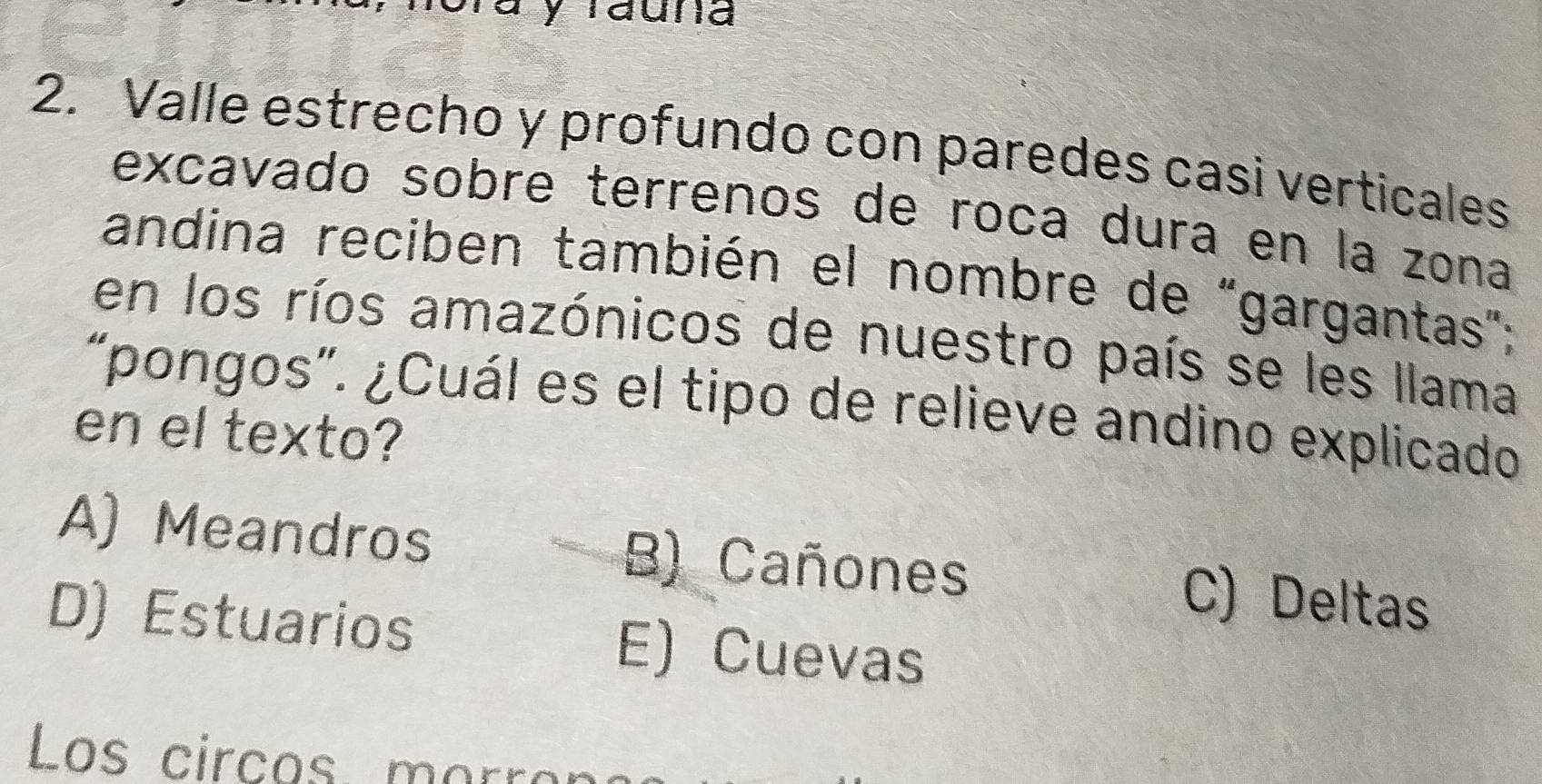 ay rauna
2. Valle estrecho y profundo con paredes casi verticales
excavado sobre terrenos de roca dura en la zona
andina reciben también el nombre de "gargantas";
en los ríos amazónicos de nuestro país se les llama
“pongos”. ¿Cuál es el tipo de relieve andino explicado
en el texto?
A) Meandros B) Cañones
C) Deltas
D) Estuarios E) Cuevas
Los circos m orr