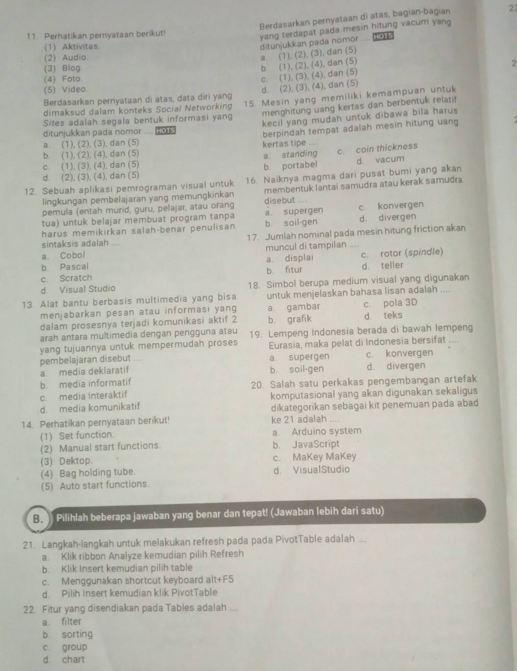 Berdasarkan pernyataan di atas, bagian-bagian
11. Perhatikan pernyataan berikut!
yang terdapat pada mesin hitung vacum yang
(1) Aktivitas
ditunjukkan pada nomor .. HOTS
(2) Audio.
a. (1), (2), (3), dan (5)
(3) Blog
b (1), (2), (4), dan (5)
2
(4) Foto.
c. (1), (3), (4), dan (5)
(5) Video
Berdasarkan pernyataan di atas, data diri yang d. (2), (3), (4), dan (5)
dimaksud dalam konteks Social Networking 15. Mesin yang memiliki kemampuan untuk
Sites adalah segala bentuk informasi yang menghitung uang kertas dan berbentuk relatif
ditunjukkan pada nomor .... no kecil yang mudah untuk dibawa bila harus
a. (1), (2), (3), dan (5) berpindah tempat adalah mesin hitung uang
kertas tipe ....
b. (1), (2), (4), dan (5)
c. (1), (3), (4), dan (5) a. standing c. coin thickness
d. (2), (3), (4), dan (5) b. portabel d. vacum
12. Sebuah aplikasi pemrograman visual untuk 16. Naiknya magma dari pusat bumi yang akan
lingkungan pembelajaran yang memungkinkan membentuk lantai samudra atau kerak samudra
pemula (entah murid, guru, pelajar, atau orang disebut ... .
tua) untuk belajar membuat program tanpa a. supergen c. konvergen
harus memikirkan salah-benar penulisan b. soil-gen d. divergen
sintaksis adalah ... 17. Jumlah nominal pada mesin hitung friction akan
a. Cobol muncul di tampilan ....
b. Pascal a. displai c. rotor (spindle)
c. Scratch b. fitur d. teller
d. Visual Studio 18. Simbol berupa medium visual yang digunakan
13. Alat bantu berbasis multimedia yang bisa untuk menjelaskan bahasa lisan adalah ....
menjabarkan pesan atau informasi yang a. gambar c. pola 3D
dalam prosesnya terjadi komunikasi aktif 2 b. grafik d. teks
arah antara multimedia dengan pengguna atau 19. Lempeng Indonesia berada di bawah lempeng
yang tujuannya untuk mempermudah proses Eurasia, maka pelat di Indonesia bersifat ....
pembelajaran disebut a. supergen c. konvergen
a. media deklaratif b. soil-gen d. divergen
b. media informatif
20. Salah satu perkakas pengembangan artefak
c. media interaktif
komputasional yang akan digunakan sekaligus
d. media komunikatif dikategorikan sebagai kit penemuan pada abad
14. Perhatikan pernyataan berikut! ke 21 adalah ....
(1) Set function. a. Arduino system
(2) Manual start functions. b. JavaScript
(3) Dektop. c. MaKey MaKey
(4) Bag holding tube. d. VisualStudio
(5) Auto start functions.
B.  Pilihlah beberapa jawaban yang benar dan tepat! (Jawaban lebih dari satu)
21. Langkah-langkah untuk melakukan refresh pada pada PivotTable adalah ....
a. Klik ribbon Analyze kemudian pilih Refresh
b. Klik Insert kemudian pilih table
c. Menggunakan shortcut keyboard alt+F5
d. Pilih Insert kemudian klik PivotTable
22. Fitur yang disendiakan pada Tables adalah ....
a. filter
b. sorting
c. group
d. chart