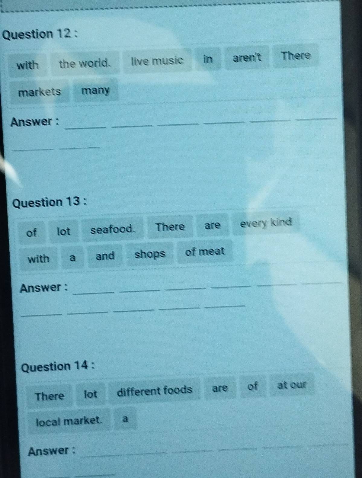 with the world. live music in aren't There 
markets many 
Answer : 
_ 
_ 
_ 
_ 
_ 
_ 
_ 
_ 
Question 13 : 
of lot seafood. There are every kind 
with a and shops of meat 
Answer :_ 
_ 
_ 
_ 
_ 
_ 
_ 
_ 
_ 
_ 
_ 
Question 14 : 
There lot different foods are of at our 
local market. a 
Answer :_ 
_ 
_ 
_ 
_
