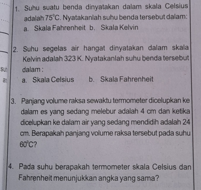 Suhu suatu benda dinyatakan dalam skala Celsius
adalah 75°C. Nyatakanlah suhu benda tersebut dalam:
a. Skala Fahrenheit b. Skala Kelvin
2. Suhu segelas air hangat dinyatakan dalam skala
Kelvin adalah 323 K. Nyatakanlah suhu benda tersebut
su dalam :
an a. Skala Celsius b. Skala Fahrenheit
3. Panjang volume raksa sewaktu termometer dicelupkan ke
dalam es yang sedang melebur adalah 4 cm dan ketika
dicelupkan ke dalam air yang sedang mendidih adalah 24
cm. Berapakah panjang volume raksa tersebut pada suhu
60°C 2
4. Pada suhu berapakah termometer skala Celsius dan
Fahrenheit menunjukkan angka yang sama?