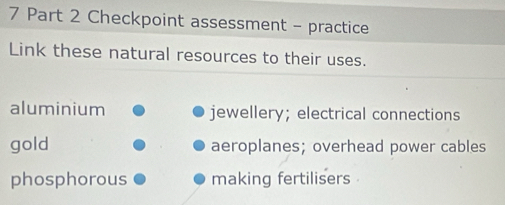 Checkpoint assessment - practice
Link these natural resources to their uses.
aluminium jewellery; electrical connections
gold aeroplanes; overhead power cables
phosphorous making fertilisers