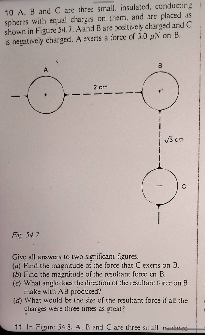 A、 B and C are three smail, insulated, conducting 
spheres with equal charges on them, and are placed as 
shown in Figure 54.7. A and B are positively charged and C
is negatively charged. A exerts a force of 3.0 μN on B. 
A 
B
2 cm
sqrt(3)cm
C 
Fig. 54.7
Give all answers to two significant figures. 
(a) Find the magnitude of the force that C exerts on B. 
(6) Find the magnitude of the resultant force on B. 
(c) What angle does the direction of the resultant force on B
make with AB produced? 
(d) What would be the size of the resultant force if all the 
charges were three times as great? 
11 In Figure 54.8, A, B and C are three small insulated