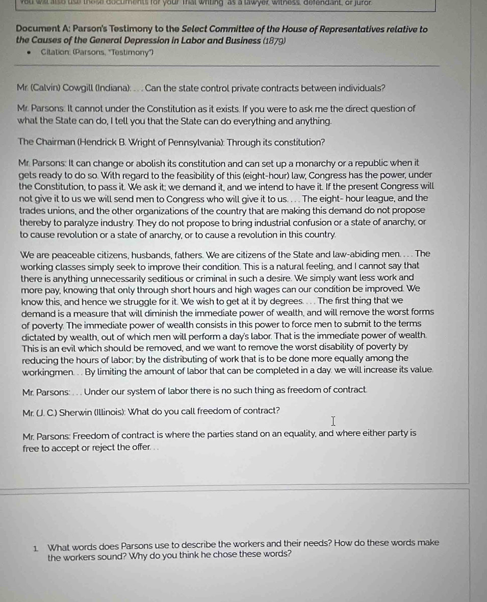 ou will also use these documents for your Trat writing as a lawyer, witness, defendant, or juror
Document A: Parson's Testimony to the Select Committee of the House of Representatives relative to
the Causes of the General Depression in Labor and Business (1879)
Citation: (Parsons, "Testimony")
Mr. (Calvin) Cowgill (Indiana): .. . Can the state control private contracts between individuals?
Mr. Parsons. It cannot under the Constitution as it exists. If you were to ask me the direct question of
what the State can do, I tell you that the State can do everything and anything.
The Chairman (Hendrick B. Wright of Pennsylvania): Through its constitution?
Mr. Parsons: It can change or abolish its constitution and can set up a monarchy or a republic when it
gets ready to do so. With regard to the feasibility of this (eight-hour) law, Congress has the power, under
the Constitution, to pass it. We ask it: we demand it, and we intend to have it. If the present Congress will
not give it to us we will send men to Congress who will give it to us. . . . The eight- hour league, and the
trades unions, and the other organizations of the country that are making this demand do not propose
thereby to paralyze industry. They do not propose to bring industrial confusion or a state of anarchy, or
to cause revolution or a state of anarchy, or to cause a revolution in this country.
We are peaceable citizens, husbands, fathers. We are citizens of the State and law-abiding men. . . . The
working classes simply seek to improve their condition. This is a natural feeling, and I cannot say that
there is anything unnecessarily seditious or criminal in such a desire. We simply want less work and
more pay, knowing that only through short hours and high wages can our condition be improved. We
know this, and hence we struggle for it. We wish to get at it by degrees. . . . The first thing that we
demand is a measure that will diminish the immediate power of wealth, and will remove the worst forms
of poverty. The immediate power of wealth consists in this power to force men to submit to the terms
dictated by wealth, out of which men will perform a day's labor. That is the immediate power of wealth.
This is an evil which should be removed, and we want to remove the worst disability of poverty by
reducing the hours of labor; by the distributing of work that is to be done more equally among the
workingmen. . . By limiting the amount of labor that can be completed in a day we will increase its value
Mr. Parsons: . . . Under our system of labor there is no such thing as freedom of contract.
Mr. (J. C.) Sherwin (Illinois): What do you call freedom of contract?
Mr. Parsons: Freedom of contract is where the parties stand on an equality, and where either party is
free to accept or reject the offer. . .
1. What words does Parsons use to describe the workers and their needs? How do these words make
the workers sound? Why do you think he chose these words?