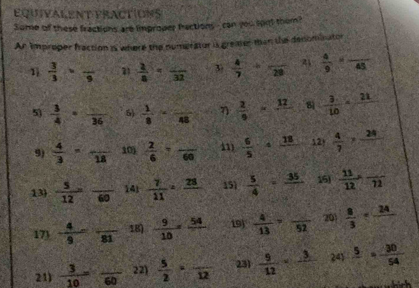 Equivalent practIons 
Some of these fractions are improper factions - can you soot them? 
An improper fraction i where the numerator is greates tan the denominator 
1  3/3 =frac 9  2/8 =frac 32 3  4/7 / frac 28 2  4/9 =frac 45
5  3/4 =frac 36 6)  1/8 -frac 48 7  2/9 =frac 12 81  3/10 =frac 21
9)  4/3 =frac 18 10)  2/6 =frac 60 11)  6/5 / frac 18 12)  4/7 =frac 24
13  5/12 =frac 60 141  7/11 =frac 28 15  5/4 =frac 35 15)  11/12 ,frac 72
17)  4/9 =frac 81 18)  9/10 =frac 54 19  4/13 =frac 52 201  8/3 =frac 24
21)  3/10 =frac 60 22)  5/2 =frac 12 231  9/12 =frac 3 241frac 5= 30/54 