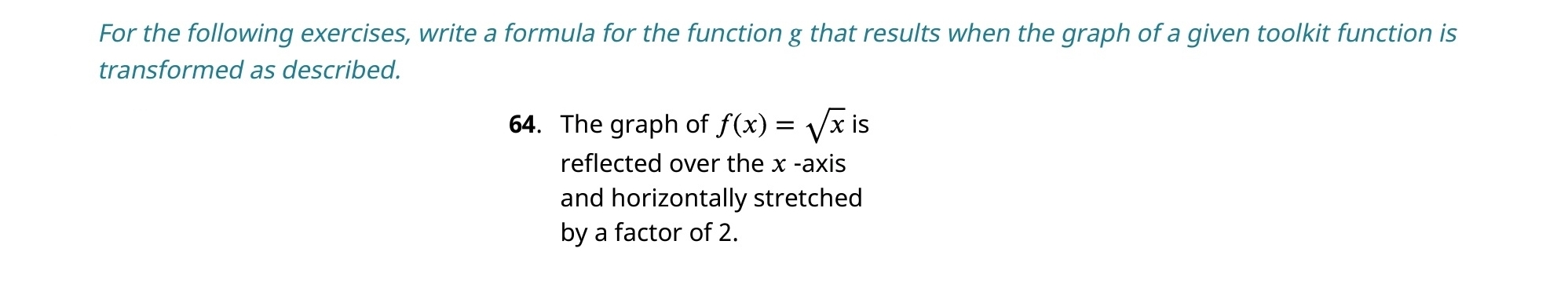 For the following exercises, write a formula for the function g that results when the graph of a given toolkit function is 
transformed as described. 
64. The graph of f(x)=sqrt(x)is
reflected over the x -axis 
and horizontally stretched 
by a factor of 2.