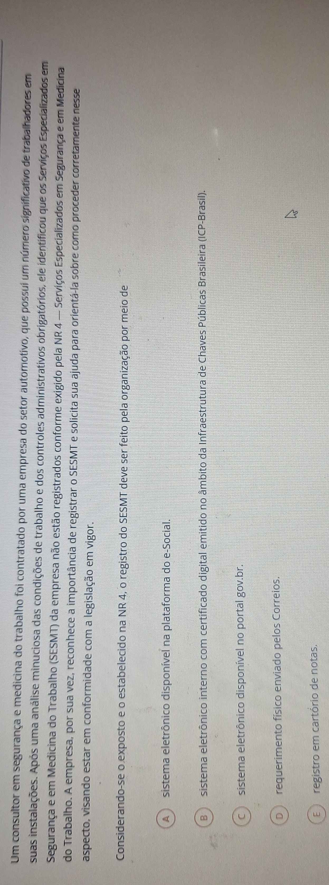 Um consultor em segurança e medicina do trabalho foi contratado por uma empresa do setor automotivo, que possui um número significativo de trabalhadores em
suas instalações. Após uma análise minuciosa das condições de trabalho e dos controles administrativos obrigatórios, ele identificou que os Serviços Especializados em
Segurança e em Medicina do Trabalho (SESMT) da empresa não estão registrados conforme exigido pela NR 4 — Serviços Especializados em Segurança e em Medicina
do Trabalho. A empresa, por sua vez, reconhece a importância de registrar o SESMT e solicita sua ajuda para orientá-la sobre como proceder corretamente nesse
aspecto, visando estar em conformidade com a legislação em vigor.
Considerando-se o exposto e o estabelecido na NR 4, o registro do SESMT deve ser feito pela organização por meio de
sistema eletrônico disponível na plataforma do e-Social.
sistema eletrônico interno com certificado digital emitido no âmbito da Infraestrutura de Chaves Públicas Brasileira (ICP-Brasil).
sistema eletrônico disponível no portal gov.br.
requerimento físico enviado pelos Correios.
registro em cartório de notas.