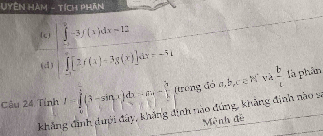 HYÊN HAM - TíCH PHAN
(c)
beginarrayl ∈tlimits _0^0^b=12f(x)dx=12 ∈tlimits _1^((0))2f(x)+3g(x)]dx=-51endarray).
(d)
và là phân
 π /3 
Câu 24 Tính I=∈tlimits _0^((frac 3)2)(3-sin x)dx=aπ - b/c  (trong đó a,b,c∈ N^*  b/c 
khẳng định dưới đây, khẳng định nào đúng, khắng định nào sa
Mệnh đề