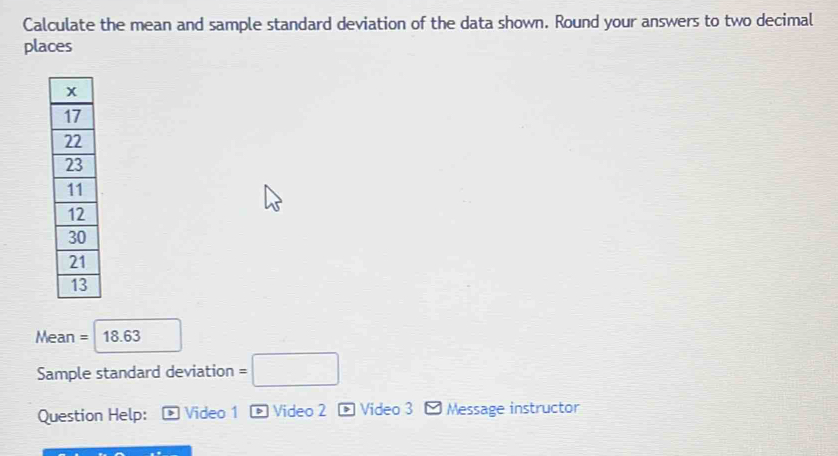 Calculate the mean and sample standard deviation of the data shown. Round your answers to two decimal 
places
Mean = 18.63
Sample standard deviation =□
Question Help: Video 1 Video 2 * Video 3 Message instructor