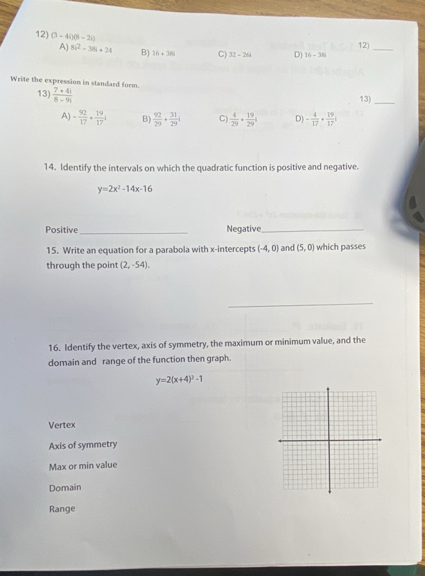 (3-4i)(8-2i)
A) 8i^2-38i+24 B) 16+38i C) 32-26i D) 16-38i 12)_
Write the expression in standard form.
13)  (7+4i)/8-9i 
13)
_
A) - 92/17 + 19/17 i B)  92/29 + 31/29 i C)  4/29 + 19/29 i D) - 4/17 + 19/17 i
14. Identify the intervals on which the quadratic function is positive and negative.
y=2x^2-14x-16
Positive _Negative_
15. Write an equation for a parabola with x-intercepts (-4,0) and (5,0) which passes
through the point (2,-54). 
_
16. Identify the vertex, axis of symmetry, the maximum or minimum value, and the
domain and range of the function then graph.
y=2(x+4)^2-1
Vertex
Axis of symmetry
Max or min value
Domain
Range