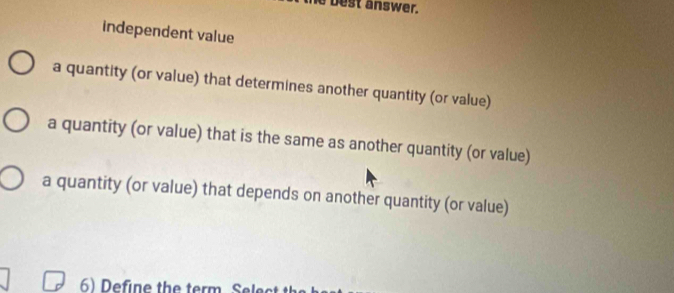 best answer.
independent value
a quantity (or value) that determines another quantity (or value)
a quantity (or value) that is the same as another quantity (or value)
a quantity (or value) that depends on another quantity (or value)
6) Define the term. Select