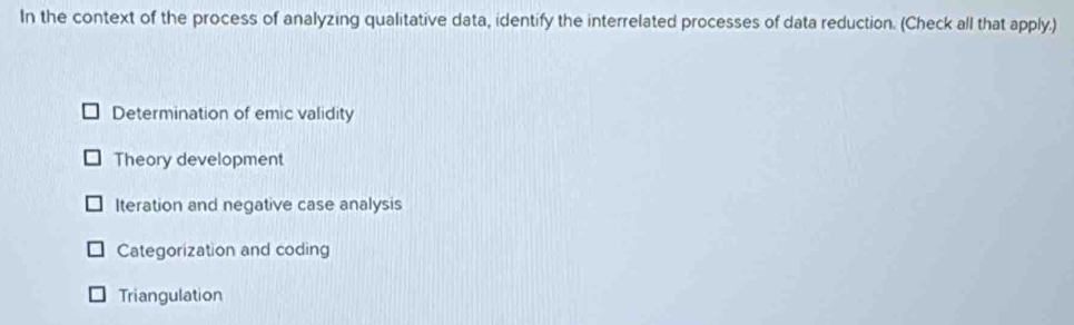 In the context of the process of analyzing qualitative data, identify the interrelated processes of data reduction. (Check all that apply.)
Determination of emic validity
Theory development
Iteration and negative case analysis
Categorization and coding
Triangulation