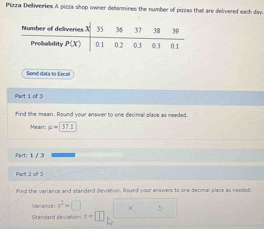 Pizza Deliveries A pizza shop owner determines the number of pizzas that are delivered each day.
Send data to Excel
Part 1 of 3
Find the mean. Round your answer to one decimal place as needed.
Mean: mu = 37.1
Part: 1 / 3
Part 2 of 3
Find the variance and standard deviation. Round your answers to one decimal place as needed.
Variance: sigma^2=
× 5
Standard deviation: sigma =□