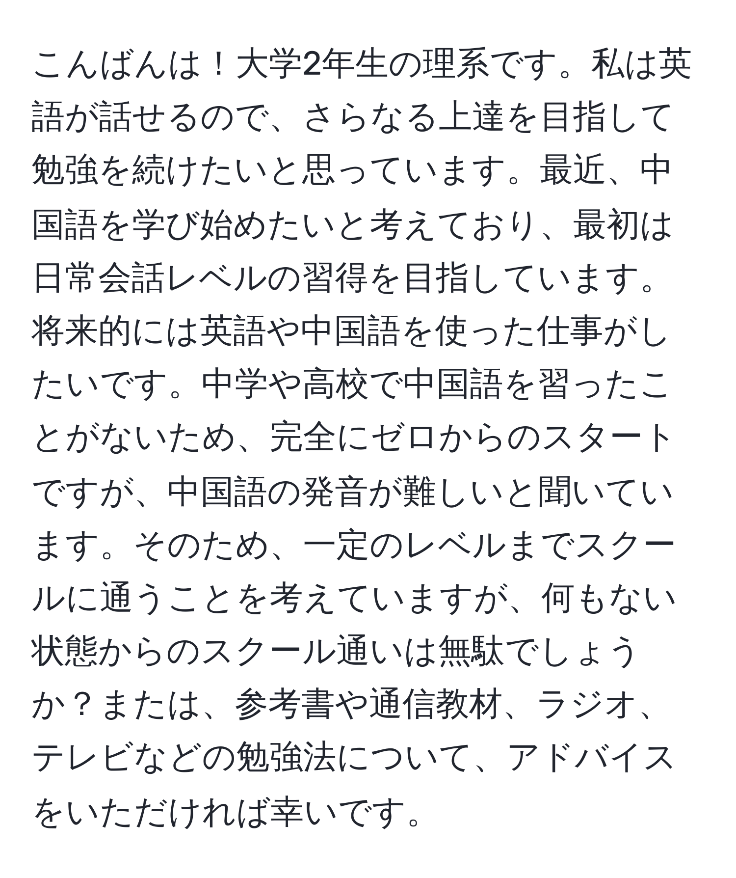 こんばんは！大学2年生の理系です。私は英語が話せるので、さらなる上達を目指して勉強を続けたいと思っています。最近、中国語を学び始めたいと考えており、最初は日常会話レベルの習得を目指しています。将来的には英語や中国語を使った仕事がしたいです。中学や高校で中国語を習ったことがないため、完全にゼロからのスタートですが、中国語の発音が難しいと聞いています。そのため、一定のレベルまでスクールに通うことを考えていますが、何もない状態からのスクール通いは無駄でしょうか？または、参考書や通信教材、ラジオ、テレビなどの勉強法について、アドバイスをいただければ幸いです。