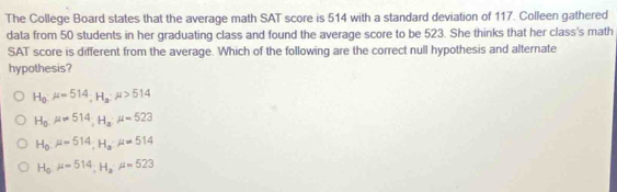 The College Board states that the average math SAT score is 514 with a standard deviation of 117. Colleen gathered
data from 50 students in her graduating class and found the average score to be 523. She thinks that her class's math
SAT score is different from the average. Which of the following are the correct null hypothesis and alternate
hypothesis?
H_0· mu =514, H_a· mu >514
H_0mu =514, mu =523
H_0mu =514, H_amu =514
H_0mu =514; H_2mu =523