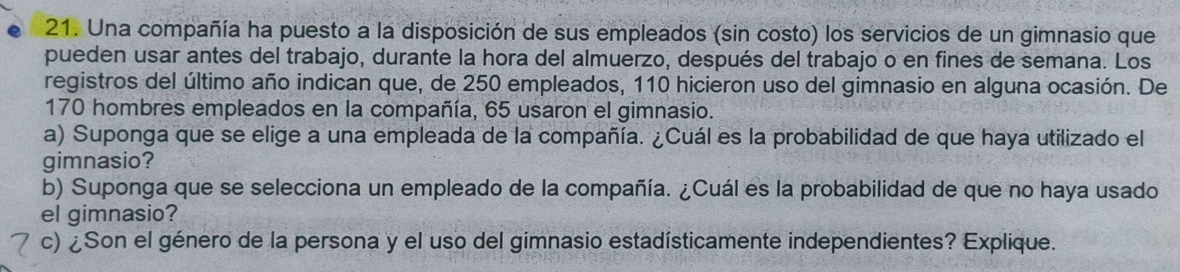 Una compañía ha puesto a la disposición de sus empleados (sin costo) los servicios de un gimnasio que 
pueden usar antes del trabajo, durante la hora del almuerzo, después del trabajo o en fines de semana. Los 
registros del último año indican que, de 250 empleados, 110 hicieron uso del gimnasio en alguna ocasión. De
170 hombres empleados en la compañía, 65 usaron el gimnasio. 
a) Suponga que se elige a una empleada de la compañía. ¿Cuál es la probabilidad de que haya utilizado el 
gimnasio? 
b) Suponga que se selecciona un empleado de la compañía. ¿Cuál es la probabilidad de que no haya usado 
el gimnasio? 
c) ¿Son el género de la persona y el uso del gimnasio estadísticamente independientes? Explique.