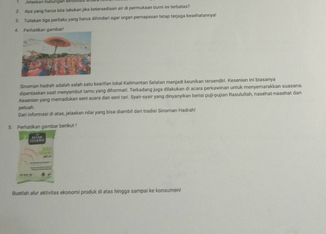 Jelaskan hubungán simbiusis al 
2. Apa yang harus kita lakukan jika ketersediaan air di permukaan bumi ini terbatas? 
3. Tuliskan tiga perilaku yang harus dihindari agar organ pernapasan tetap terjaga kesehatannya! 
4. Perhatikan gambar! 
Sinoman hadrah adalah salah satu kearifan lokal Kalimantan Selatan menjadi keunikan tersendiri. Kesenian ini biasanya 
dipentaskan saat menyambut tamu yang dihormati. Terkadang juga dilakukan di acara perkawinan untuk menyemarakkan suasana. 
Kesenian yang meradukan seni suara dan seni tari. Syair-syair yang dinyanyikan berisi puji-pujian Rasulullah, nasehat-nasehat dan 
petuah. 
Dari informasi di atas, jelaskan nilai yang bisa diambil dari tradisi Sinoman Hadrah! 
5. Perhatikan gambar berikut ! 
Buatlah alur aktivitas ekonomi produk di atas hingga sampai ke konsumen!