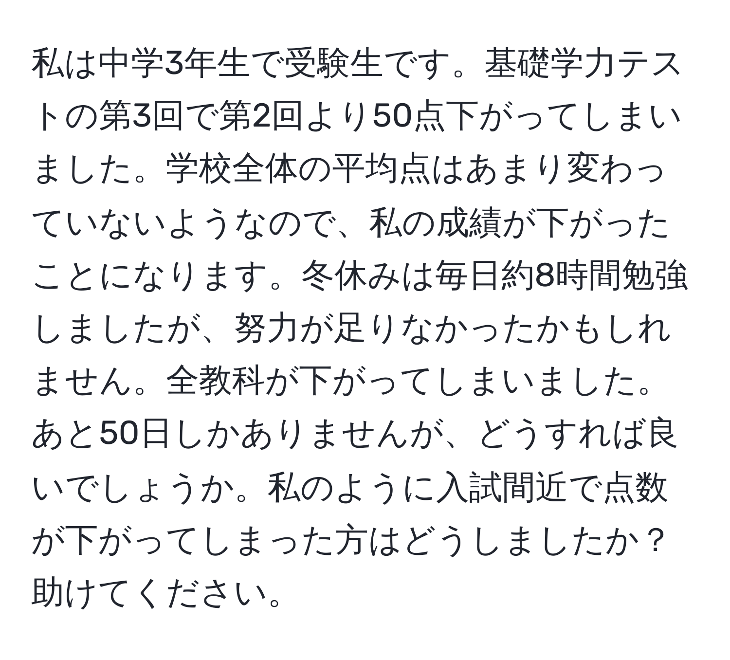 私は中学3年生で受験生です。基礎学力テストの第3回で第2回より50点下がってしまいました。学校全体の平均点はあまり変わっていないようなので、私の成績が下がったことになります。冬休みは毎日約8時間勉強しましたが、努力が足りなかったかもしれません。全教科が下がってしまいました。あと50日しかありませんが、どうすれば良いでしょうか。私のように入試間近で点数が下がってしまった方はどうしましたか？助けてください。