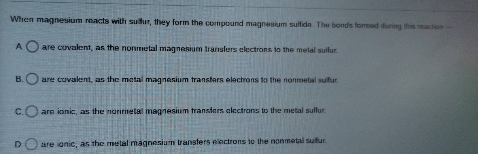 When magnesium reacts with sulfur, they form the compound magnesium sulfide. The bonds formed during this reaction -
A. are covalent, as the nonmetal magnesium transfers electrons to the metal sulfur.
B. are covalent, as the metal magnesium transfers electrons to the nonmetal sulfur.
C. are ionic, as the nonmetal magnesium transfers electrons to the metal sulfur.
D. are ionic, as the metal magnesium transfers electrons to the nonmetal sulfur.