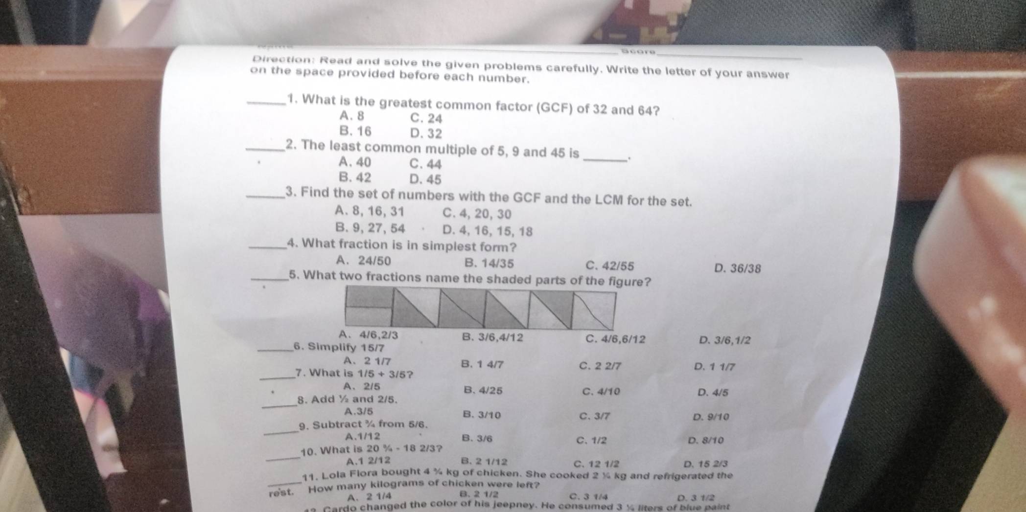 Score
Direction: Read and solve the given problems carefully. Write the letter of your answer
on the space provided before each number.
_1. What is the greatest common factor (GCF) of 32 and 64?
A. 8 C. 24
B. 16 D. 32
_2. The least common multiple of 5, 9 and 45 is _.
A. 40 C. 44
B. 42 D. 45
_3. Find the set of numbers with the GCF and the LCM for the set.
A. 8, 16, 31 C. 4, 20, 30
B. 9, 27, 54 D. 4, 16, 15, 18
_4. What fraction is in simplest form?
A. 24/50 B. 14/35 C. 42/55 D. 36/38
_5. What two fractions name the shaded parts of the figure?
A、 4/6, 2/3C. 4/6, 6/12 D. 3/6, 1/2
_6. Simplify 15/7
A、 2 1/7 B. 1 4/7 C. 2 2/7 D. 1 1/7
_7. What is 1/5+3/5 ?
A、 2/5 B. 4/25 C. 4/10
_
8. Add ½ and 2/5. D. 4/5
A. 3/5 B. 3/10 C. 3/7 D. 9/10
_
9. Subtract ¾ from 5/6.
A. 1/12 B. 3/6 C、 1/2 D. 8/10
_
10. What is 20 % - 18 2/3?
A. 1 2/12 B. 2 1/12 C. 12 1/2 D. 15 2/3
_
11. Lola Flora bought 4 ¾ kg of chicken. She cooked 2 ½ kg and refrigerated the
rest. How many kilograms of chicken were left?
B. 2 1/2
A、 2 1/4 C. 3 1/4 D. 3 1/2
Cardo changed the color of his jeepney. He consumed 3 ½ liters of blue paint