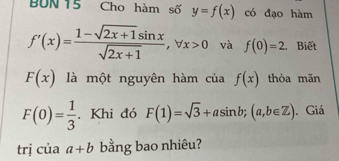 BUN 15 Cho hàm số y=f(x) có đạo hàm
f'(x)= (1-sqrt(2x+1)sin x)/sqrt(2x+1) , forall x>0 và f(0)=2. Biết
F(x) là một nguyên hàm của f(x) thỏa mãn
F(0)= 1/3 . Khi đó F(1)=sqrt(3)+asin b; (a,b∈ Z). Giá 
trị của a+b bằng bao nhiêu?