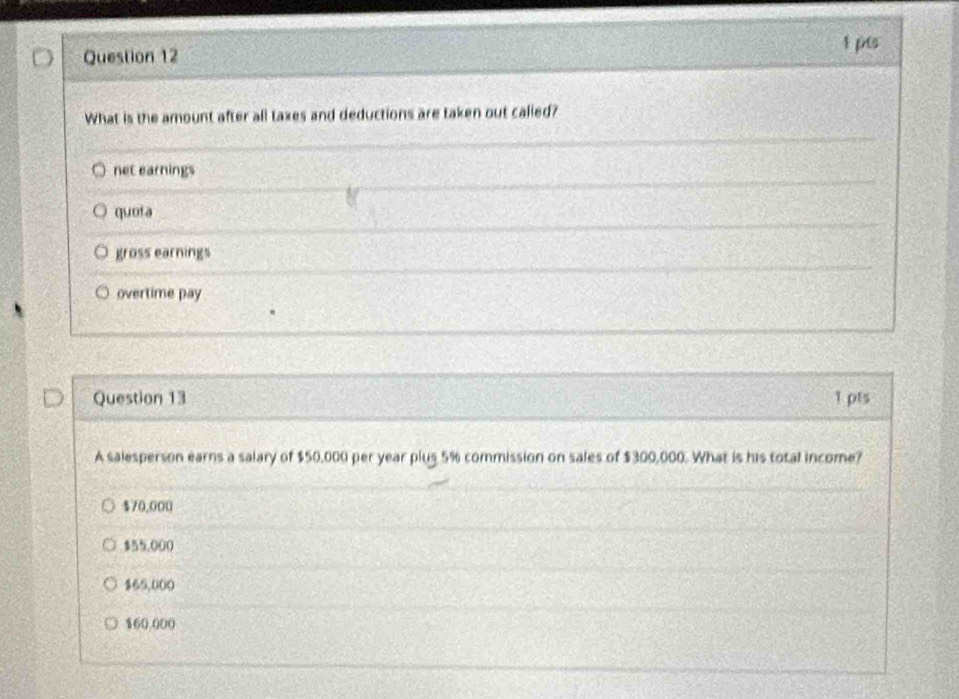 What is the amount after all taxes and deductions are taken out called?
net earnings
quota
gross earnings
overtime pay
Question 13 1 pts
A salesperson earns a salary of $50,000 per year plus 5% commission on sales of $300,000. What is his total income?
$70,000
$55,000
$65,000
$60.000