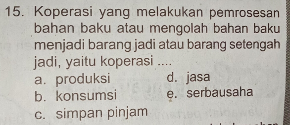 Koperasi yang melakukan pemrosesan
bahan baku atau mengolah bahan baku
menjadi barang jadi atau barang setengah
jadi, yaitu koperasi ....
a. produksi d. jasa
b. konsumsi e. serbausaha
c. simpan pinjam