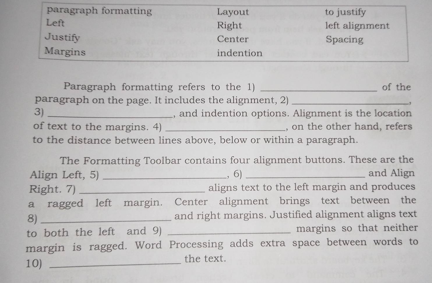 paragraph formatting Layout to justify 
Left Right left alignment 
Justify Center Spacing 
Margins indention 
Paragraph formatting refers to the 1) _of the 
paragraph on the page. It includes the alignment, 2)_ 
3) _, and indention options. Alignment is the location 
of text to the margins. 4) _, on the other hand, refers 
to the distance between lines above, below or within a paragraph. 
The Formatting Toolbar contains four alignment buttons. These are the 
Align Left, 5) _., 6) _and Align 
Right. 7) _aligns text to the left margin and produces 
a ragged left margin. Center alignment brings text between the 
8)_ 
and right margins. Justified alignment aligns text 
to both the left and 9) _margins so that neither 
margin is ragged. Word Processing adds extra space between words to 
10)_ 
the text.