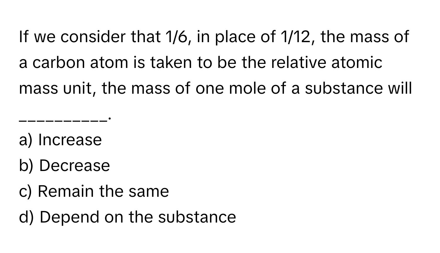 If we consider that 1/6, in place of 1/12, the mass of a carbon atom is taken to be the relative atomic mass unit, the mass of one mole of a substance will __________.

a) Increase
b) Decrease
c) Remain the same
d) Depend on the substance