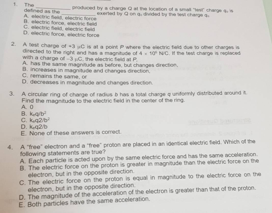 The _produced by a charge Q at the location of a small “test” charge q 。 is
defined as the _exerted by Q on q 。 divided by the test charge q 。
4°
A. electric field, electric force
B. electric force, electric field
C. electric field, electric field
D. electric force, electric force
2. A test charge of +3 μC is at a point P where the electric field due to other charges is
directed to the right and has a magnitude of 4* 10^6N/C. If the test charge is replaced
with a charge of -3 μC, the electric field at P,
A. has the same magnitude as before, but changes direction,
B. increases in magnitude and changes direction,
C. remains the same, or
D. decreases in magnitude and changes direction.
3. A circular ring of charge of radius b has a total charge q uniformly distributed around it.
Find the magnitude to the electric field in the center of the ring.
A. 0
B. k_eq/b^2
C. k_eq2/b^2
D. k_eq2/b
E. None of these answers is correct.
4. A “free” electron and a “free” proton are placed in an identical electric field. Which of the
following statements are true?
A. Each particle is acted upon by the same electric force and has the same acceleration.
B. The electric force on the proton is greater in magnitude than the electric force on the
electron, but in the opposite direction.
C. The electric force on the proton is equal in magnitude to the electric force on the
electron, but in the opposite direction.
D. The magnitude of the acceleration of the electron is greater than that of the proton.
E. Both particles have the same acceleration.