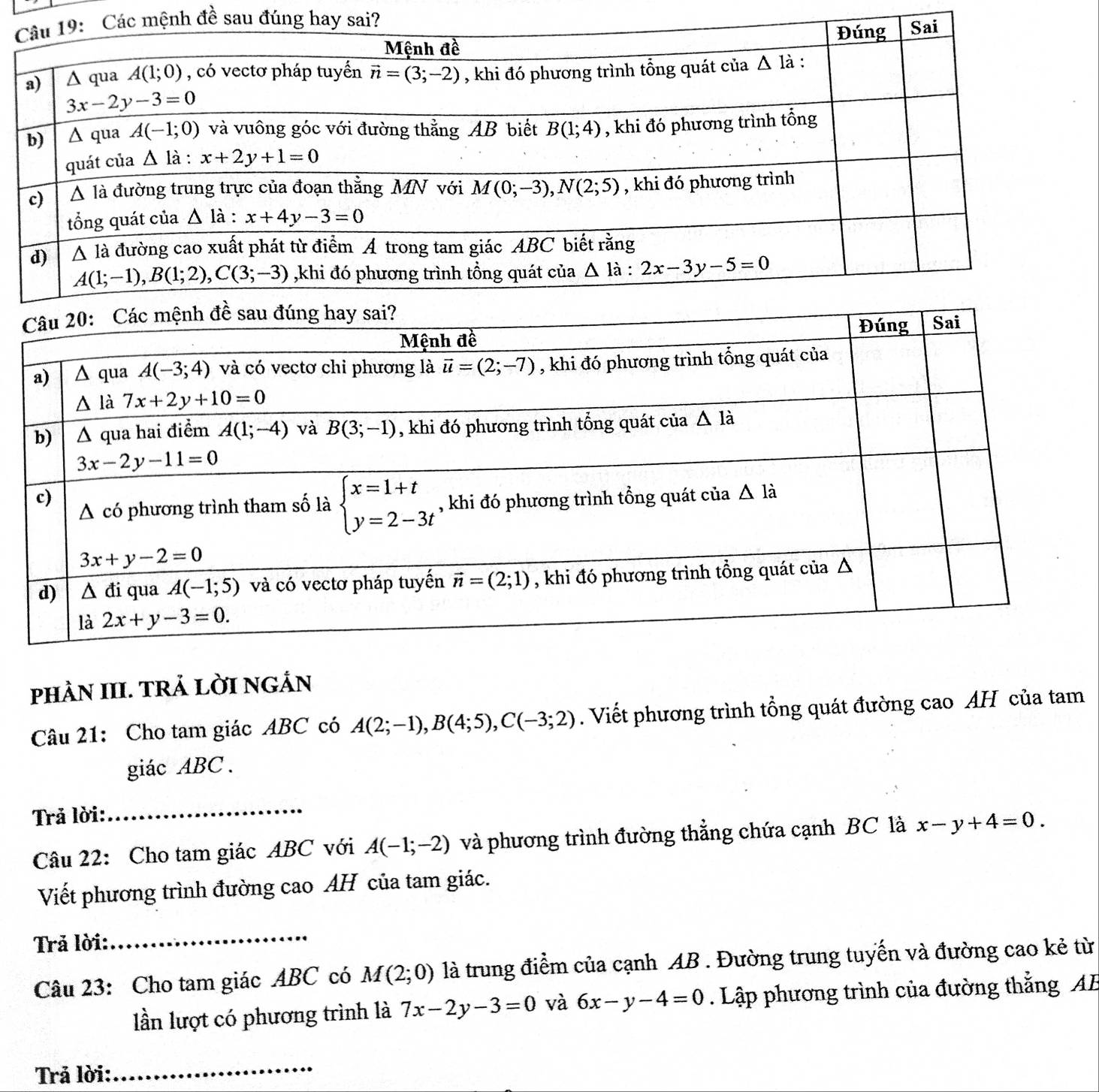 pHÀN III. TRẢ LỜI NGÁN
Câu 21: Cho tam giác ABC có A(2;-1),B(4;5),C(-3;2). Viết phương trình tổng quát đường cao AH của tam
giác ABC.
Trả lời:
_
Câu 22: Cho tam giác ABC với A(-1;-2) và phương trình đường thẳng chứa cạnh BC là x-y+4=0.
Viết phương trình đường cao AH của tam giác.
Trả lời:_
Câu 23: Cho tam giác ABC có M(2;0) là trung điểm của cạnh AB . Đường trung tuyến và đường cao kẻ từ
lần lượt có phương trình là 7x-2y-3=0 và 6x-y-4=0. Lập phương trình của đường thắng AB
Trả lời:
_