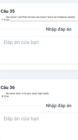 She doesn't call Peter because she doesn’t know his telephone namber. 
_ 
If she 
Nhập đáp án 
Đáp án của bạn 
Câu 36 
If he He learns hard, so he gets many high marks. 
Nhập đáp án 
Đáp án của bạn