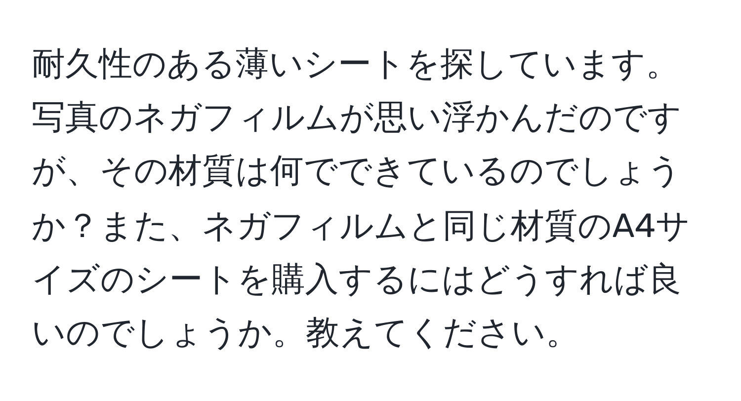 耐久性のある薄いシートを探しています。写真のネガフィルムが思い浮かんだのですが、その材質は何でできているのでしょうか？また、ネガフィルムと同じ材質のA4サイズのシートを購入するにはどうすれば良いのでしょうか。教えてください。