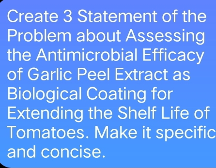 Create 3 Statement of the 
Problem about Assessing 
the Antimicrobial Efficacy 
of Garlic Peel Extract as 
Biological Coating for 
Extending the Shelf Life of 
Tomatoes. Make it specific 
and concise.