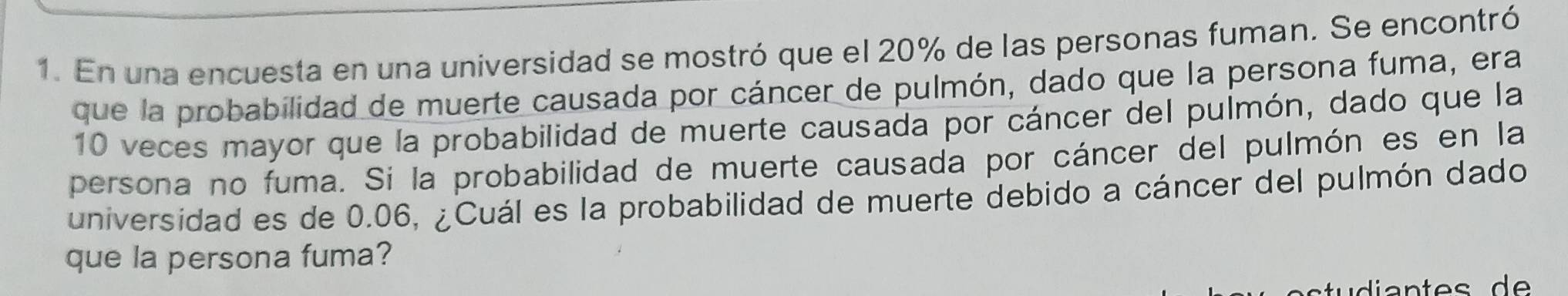 En una encuesta en una universidad se mostró que el 20% de las personas fuman. Se encontró 
que la probabilidad de muerte causada por cáncer de pulmón, dado que la persona fuma, era
10 veces mayor que la probabilidad de muerte causada por cáncer del pulmón, dado que la 
persona no fuma. Si la probabilidad de muerte causada por cáncer del pulmón es en la 
universidad es de 0.06, ¿Cuál es la probabilidad de muerte debido a cáncer del pulmón dado 
que la persona fuma?