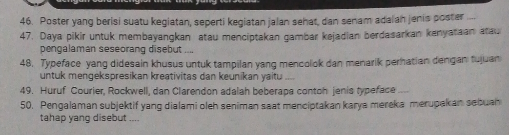 Poster yang berisi suatu kegiatan, seperti kegiatan jalan sehat, dan senam adalah jenis poster ... 
47. Daya pikir untuk membayangkan atau menciptakan gambar kejadian berdasarkan kenyataan atau 
pengalaman seseorang disebut .., 
48. Typeface yang didesain khusus untuk tampilan yang mencolok dan menarik perhatian dengan tujuan 
untuk mengekspresikan kreativitas dan keunikan yaitu 
49. Huruf Courier, Rockwell, dan Clarendon adalah beberapa contoh jenis typeface 
50. Pengalaman subjektif yang dialami oleh seniman saat menciptakan karya mereka merupakan sebuan 
tahap yang disebut ....