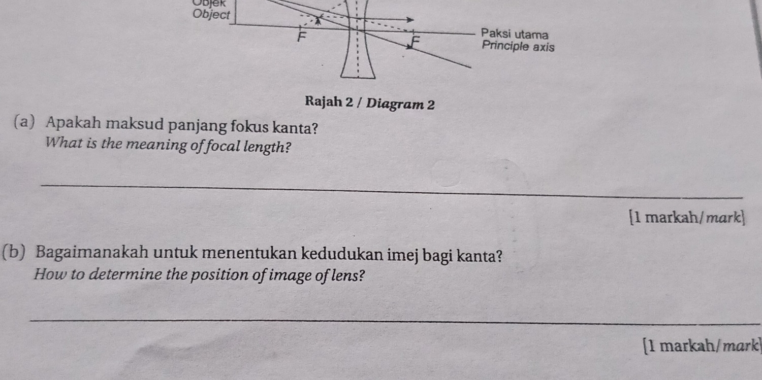 Objek 
Rajah 2 / Diagram 2 
(a) Apakah maksud panjang fokus kanta? 
What is the meaning of focal length? 
_ 
[1 markah/mark] 
(b) Bagaimanakah untuk menentukan kedudukan imej bagi kanta? 
How to determine the position of image of lens? 
_ 
[1 markah/mark]