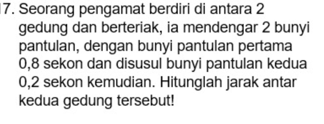 Seorang pengamat berdiri di antara 2
gedung dan berteriak, ia mendengar 2 bunyi 
pantulan, dengan bunyi pantulan pertama
0, 8 sekon dan disusul bunyi pantulan kedua
0,2 sekon kemudian. Hitunglah jarak antar 
kedua gedung tersebut!