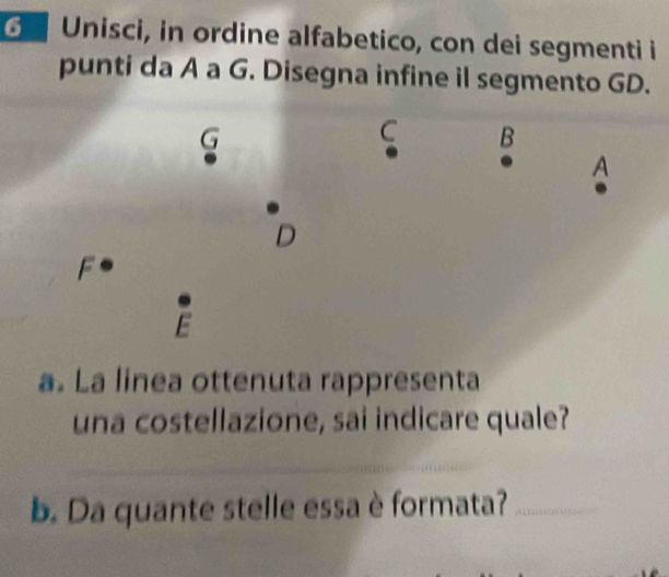 Unisci, in ordine alfabetico, con dei segmenti i 
punti da A a G. Disegna infine il segmento GD. 
C B 
A 
D 
F 
F 
a. La linea ottenuta rappresenta 
una costellazione, sai indicare quale? 
_ 
__ 
b. Da quante stelle essa è formata?_