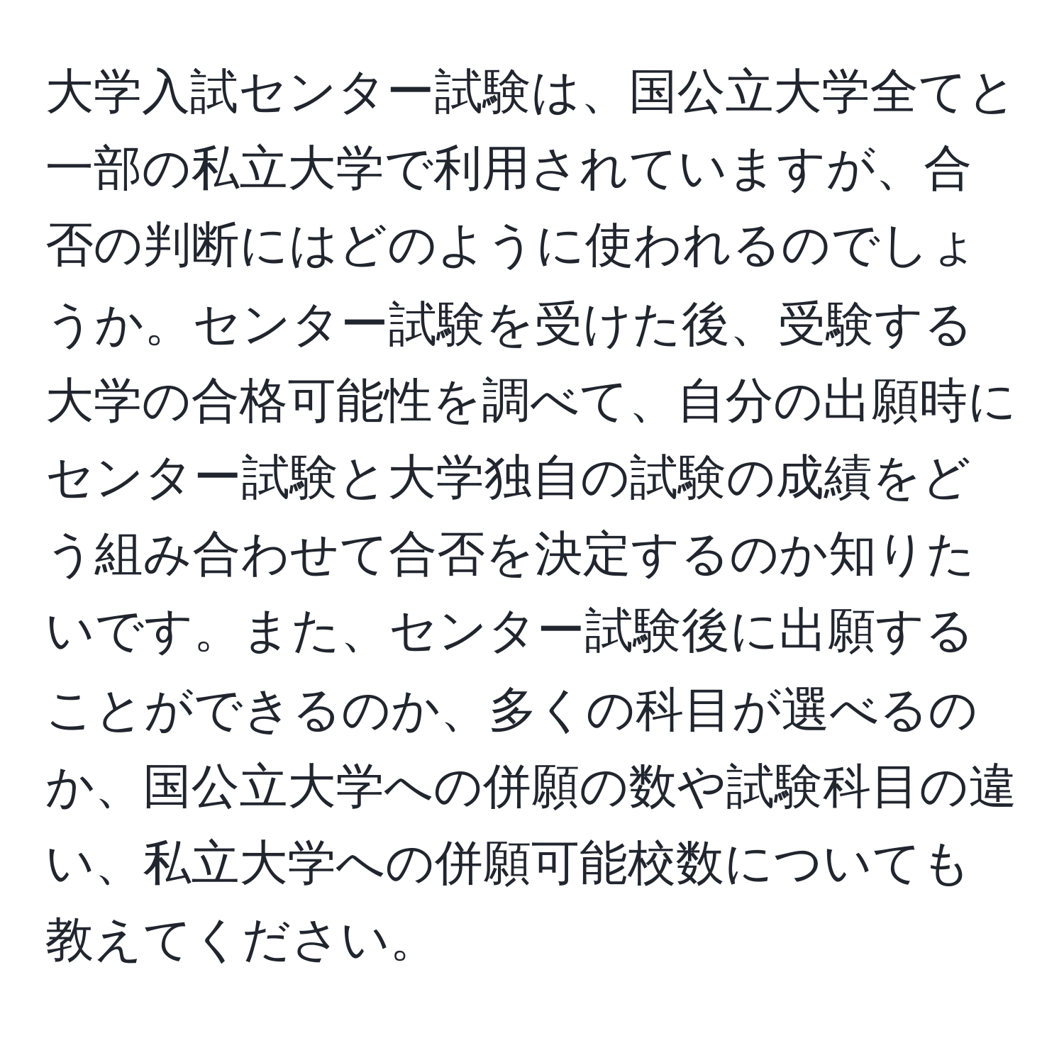 大学入試センター試験は、国公立大学全てと一部の私立大学で利用されていますが、合否の判断にはどのように使われるのでしょうか。センター試験を受けた後、受験する大学の合格可能性を調べて、自分の出願時にセンター試験と大学独自の試験の成績をどう組み合わせて合否を決定するのか知りたいです。また、センター試験後に出願することができるのか、多くの科目が選べるのか、国公立大学への併願の数や試験科目の違い、私立大学への併願可能校数についても教えてください。