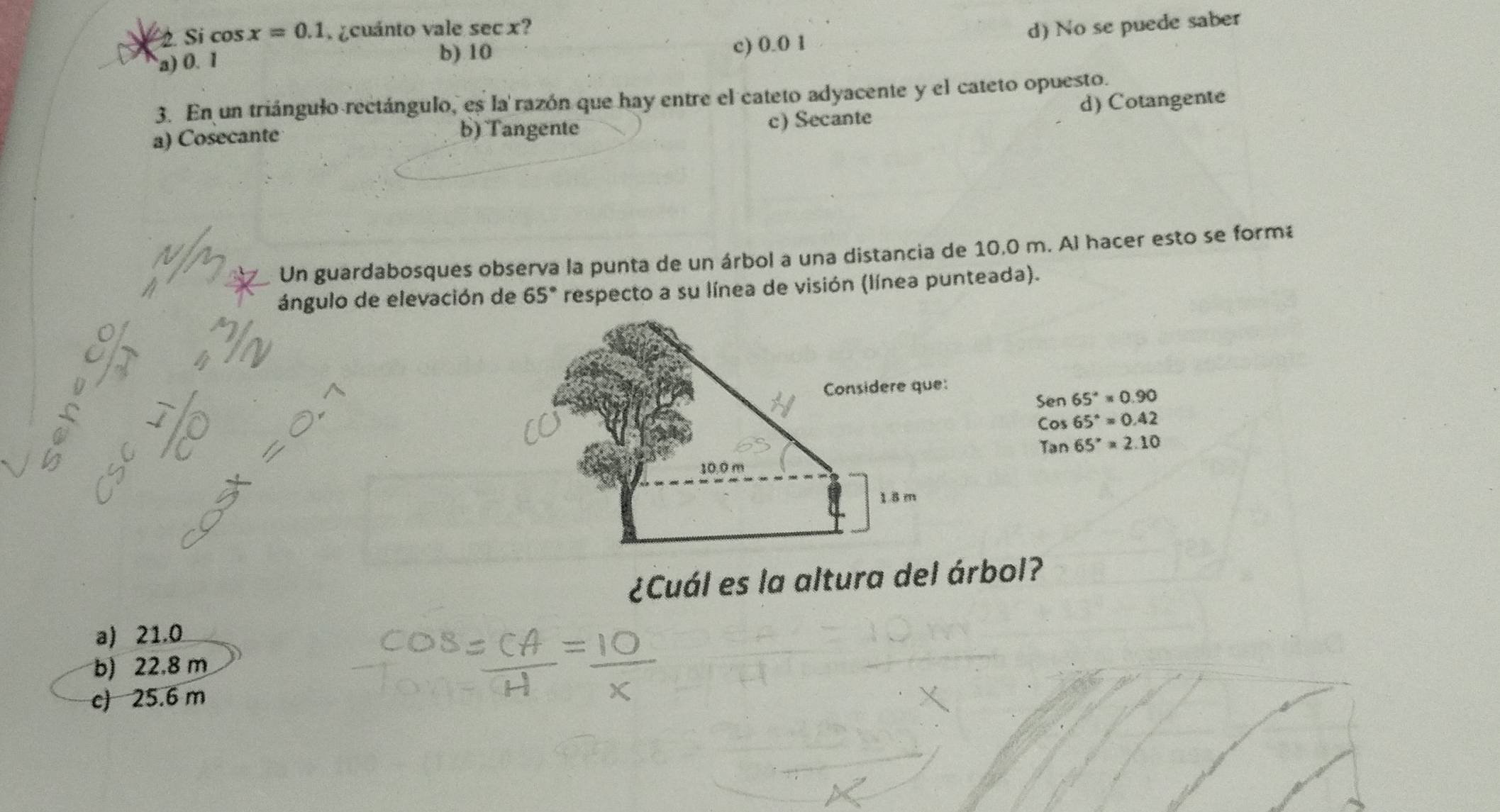 Sí cos x=0.1 ¿cuánto vale sec x?
d) No se puede saber
a) 0. 1 c) 0.0 1
b) 10
3. En un triángulo rectángulo, es la razón que hay entre el cateto adyacente y el cateto opuesto.
a) Cosecante b) Tangente c) Secante d) Cotangente
Un guardabosques observa la punta de un árbol a una distancia de 10,0 m. Al hacer esto se form
ángulo de elevación de 65° respecto a su línea de visión (línea punteada).
Sen65°=0.90
Cos65°=0.42
Tan65°=2.10
¿Cuál es la altura del árbol?
a) 21.0
b) 22.8 m
c) 25.6 m