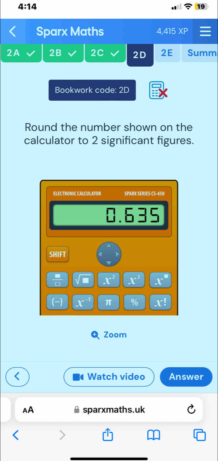 4:14 
19 
Sparx Maths 4,415 XP 
2A 2B 2C 2D 2E Summ 
Bookwork code: 2D 
Round the number shown on the 
calculator to 2 significant figures. 
ELECTRONIC CALCULATOR SPARX SERIES CS-450 
frac  1.635 
SHIFT 
 □ /□   sqrt(□ ) x^2 x^3 x°
(-) x^(-1) π % x!
Zoom 
Watch video Answer 
AA sparxmaths.uk