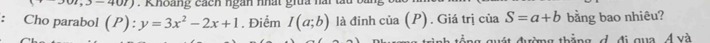 Khoàng cách ngàn nhất giữa hài 
: Cho parabol (P):y=3x^2-2x+1. Điểm I(a;b) là đinh c iia (P) ) . Giá trị của S=a+b bằng bao nhiêu? 
g thắng d đi qua 4 và