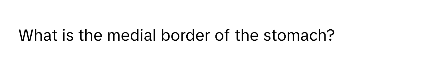 What is the medial border of the stomach?