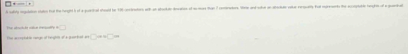 ← . 
A sally regulation states that the height à of a guartial should be 170 centraeters with an oboolute divaries of no more than 7 cenmetens. Wre and solve an aboolute value inequarity thar represents the acceptable heights of a guardnal 
The absolute vaiiue inequatly =□
The aconptable nnge of heights of a guardnat x+□ in□ m