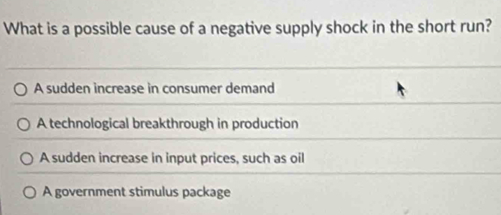 What is a possible cause of a negative supply shock in the short run?
A sudden increase in consumer demand
A technological breakthrough in production
A sudden increase in input prices, such as oil
A government stimulus package