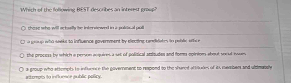 Which of the following BEST describes an interest group?
those who will actually be interviewed in a political poll
a group who seeks to influence government by electing candidates to public office
the process by which a person acquires a set of political attitudes and forms opinions about social issues
a group who attempts to influence the government to respond to the shared attitudes of its members and ultimately
attempts to influence public policy.