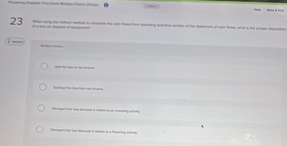 Prestoring-Enaited Finai Exem Multpie Chosre (Chapt,
Pesp Save & Eisl
23 of a loss on disposal of equipment?
When using the indirect methed to complere the cash flows from operating activities section of the statement of cash flows, what is the proper disposition
228
Multase Chaice
Add the loxs to net incom
Subtract the loss from net income.
Disregard the loss because it relates to an investing activity.
Disregard the loss because it relates to a financing activity