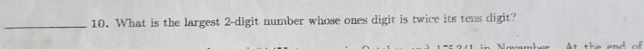 What is the largest 2 -digit number whose ones digit is twice its tens digit? 
At the end of